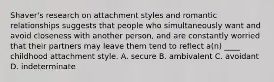 Shaver's research on attachment styles and romantic relationships suggests that people who simultaneously want and avoid closeness with another person, and are constantly worried that their partners may leave them tend to reflect a(n) ____ childhood attachment style. A. secure B. ambivalent C. avoidant D. indeterminate