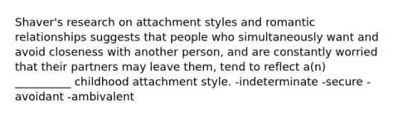 Shaver's research on attachment styles and romantic relationships suggests that people who simultaneously want and avoid closeness with another person, and are constantly worried that their partners may leave them, tend to reflect a(n) __________ childhood attachment style. -indeterminate -secure -avoidant -ambivalent