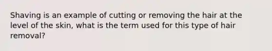 Shaving is an example of cutting or removing the hair at the level of the skin, what is the term used for this type of hair removal?