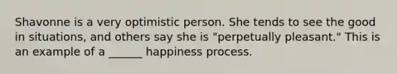 Shavonne is a very optimistic person. She tends to see the good in situations, and others say she is "perpetually pleasant." This is an example of a ______ happiness process.