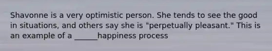 Shavonne is a very optimistic person. She tends to see the good in situations, and others say she is "perpetually pleasant." This is an example of a ______happiness process