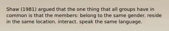 Shaw (1981) argued that the one thing that all groups have in common is that the members: belong to the same gender. reside in the same location. interact. speak the same language.