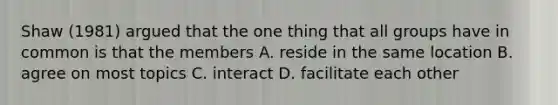 Shaw (1981) argued that the one thing that all groups have in common is that the members A. reside in the same location B. agree on most topics C. interact D. facilitate each other