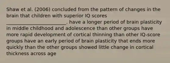 Shaw et al. (2006) concluded from the pattern of changes in the brain that children with superior IQ scores _________________________. have a longer period of brain plasticity in middle childhood and adolescence than other groups have more rapid development of cortical thinning than other IQ-score groups have an early period of brain plasticity that ends more quickly than the other groups showed little change in cortical thickness across age