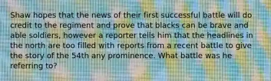 Shaw hopes that the news of their first successful battle will do credit to the regiment and prove that blacks can be brave and able soldiers, however a reporter tells him that the headlines in the north are too filled with reports from a recent battle to give the story of the 54th any prominence. What battle was he referring to?