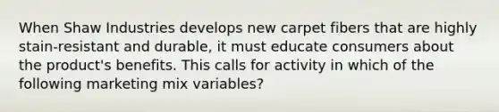 When Shaw Industries develops new carpet fibers that are highly stain-resistant and durable, it must educate consumers about the product's benefits. This calls for activity in which of the following marketing mix variables?