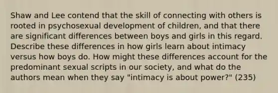 Shaw and Lee contend that the skill of connecting with others is rooted in psychosexual development of children, and that there are significant differences between boys and girls in this regard. Describe these differences in how girls learn about intimacy versus how boys do. How might these differences account for the predominant sexual scripts in our society, and what do the authors mean when they say "intimacy is about power?" (235)