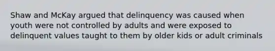 Shaw and McKay argued that delinquency was caused when youth were not controlled by adults and were exposed to delinquent values taught to them by older kids or adult criminals