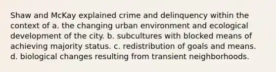 Shaw and McKay explained crime and delinquency within the context of​ a. the changing urban environment and ecological development of the city. b. subcultures with blocked means of achieving majority status. c. redistribution of goals and means. d. biological changes resulting from transient neighborhoods.