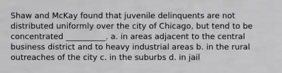 Shaw and McKay found that juvenile delinquents are not distributed uniformly over the city of Chicago, but tend to be concentrated __________. a. in areas adjacent to the central business district and to heavy industrial areas b. in the rural outreaches of the city c. in the suburbs d. in jail