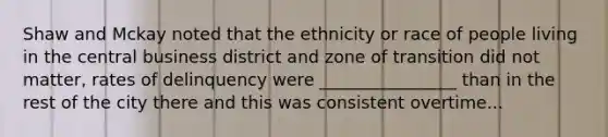 Shaw and Mckay noted that the ethnicity or race of people living in the central business district and zone of transition did not matter, rates of delinquency were ________________ than in the rest of the city there and this was consistent overtime...