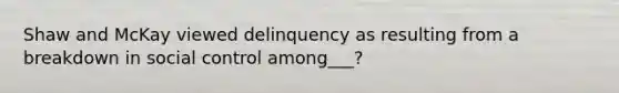 Shaw and McKay viewed delinquency as resulting from a breakdown in social control among___?