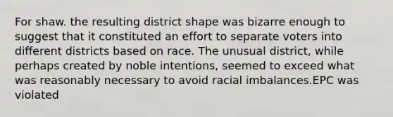 For shaw. the resulting district shape was bizarre enough to suggest that it constituted an effort to separate voters into different districts based on race. The unusual district, while perhaps created by noble intentions, seemed to exceed what was reasonably necessary to avoid racial imbalances.EPC was violated