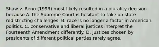 Shaw v. Reno (1993) most likely resulted in a plurality decision because A. the Supreme Court is hesitant to take on state redistricting challenges. B. race is no longer a factor in American politics. C. conservative and liberal justices interpret the Fourteenth Amendment differently. D. justices chosen by presidents of different political parties rarely agree.