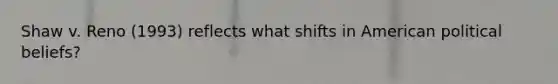 Shaw v. Reno (1993) reflects what shifts in American political beliefs?