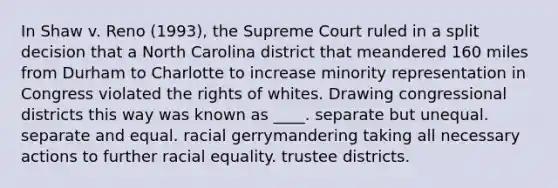 In Shaw v. Reno (1993), the Supreme Court ruled in a split decision that a North Carolina district that meandered 160 miles from Durham to Charlotte to increase minority representation in Congress violated the rights of whites. Drawing congressional districts this way was known as ____. separate but unequal. separate and equal. racial gerrymandering taking all necessary actions to further racial equality. trustee districts.