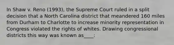 In Shaw v. Reno (1993), the Supreme Court ruled in a split decision that a North Carolina district that meandered 160 miles from Durham to Charlotte to increase minority representation in Congress violated the rights of whites. Drawing congressional districts this way was known as____: