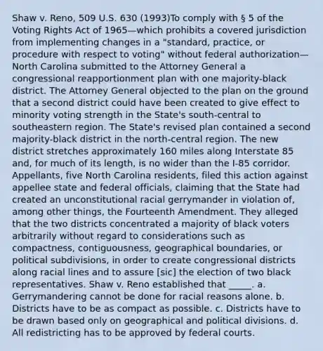 Shaw v. Reno, 509 U.S. 630 (1993)To comply with § 5 of the Voting Rights Act of 1965—which prohibits a covered jurisdiction from implementing changes in a "standard, practice, or procedure with respect to voting" without federal authorization—North Carolina submitted to the Attorney General a congressional reapportionment plan with one majority-black district. The Attorney General objected to the plan on the ground that a second district could have been created to give effect to minority voting strength in the State's south-central to southeastern region. The State's revised plan contained a second majority-black district in the north-central region. The new district stretches approximately 160 miles along Interstate 85 and, for much of its length, is no wider than the I-85 corridor. Appellants, five North Carolina residents, filed this action against appellee state and federal officials, claiming that the State had created an unconstitutional racial gerrymander in violation of, among other things, the Fourteenth Amendment. They alleged that the two districts concentrated a majority of black voters arbitrarily without regard to considerations such as compactness, contiguousness, geographical boundaries, or political subdivisions, in order to create congressional districts along racial lines and to assure [sic] the election of two black representatives. Shaw v. Reno established that _____. a. Gerrymandering cannot be done for racial reasons alone. b. Districts have to be as compact as possible. c. Districts have to be drawn based only on geographical and political divisions. d. All redistricting has to be approved by federal courts.