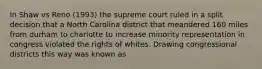 In Shaw vs Reno (1993) the supreme court ruled in a split decision that a North Carolina district that meandered 160 miles from durham to charlotte to increase minority representation in congress violated the rights of whites. Drawing congressional districts this way was known as