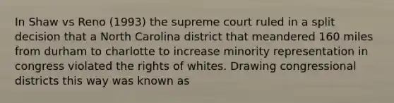 In Shaw vs Reno (1993) the supreme court ruled in a split decision that a North Carolina district that meandered 160 miles from durham to charlotte to increase minority representation in congress violated the rights of whites. Drawing congressional districts this way was known as