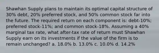 Shawhan Supply plans to maintain its optimal capital structure of 30% debt, 20% preferred stock, and 50% common stock far into the future. The required return on each component is: debt-10%; preferred stock-11%; and common stock-18%. Assuming a 40% marginal tax rate, what after-tax rate of return must Shawhan Supply earn on its investments if the value of the firm is to remain unchanged? a. 18.0% b. 13.0% c. 10.0% d. 14.2%