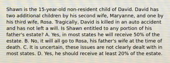 Shawn is the 15-year-old non-resident child of David. David has two additional children by his second wife, Maryanne, and one by his third wife, Rosa. Tragically, David is killed in an auto accident and has not left a will. Is Shawn entitled to any portion of his father's estate? A. Yes, in most states he will receive 50% of the estate. B. No, it will all go to Rosa, his father's wife at the time of death. C. It is uncertain, these issues are not clearly dealt with in most states. D. Yes, he should receive at least 20% of the estate.