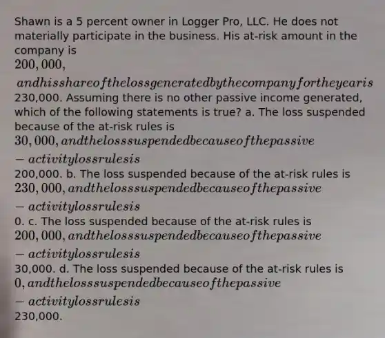 Shawn is a 5 percent owner in Logger Pro, LLC. He does not materially participate in the business. His at-risk amount in the company is 200,000, and his share of the loss generated by the company for the year is230,000. Assuming there is no other passive income generated, which of the following statements is true? a. The loss suspended because of the at-risk rules is 30,000, and the loss suspended because of the passive-activity loss rules is200,000. b. The loss suspended because of the at-risk rules is 230,000, and the loss suspended because of the passive-activity loss rules is0. c. The loss suspended because of the at-risk rules is 200,000, and the loss suspended because of the passive-activity loss rules is30,000. d. The loss suspended because of the at-risk rules is 0, and the loss suspended because of the passive-activity loss rules is230,000.