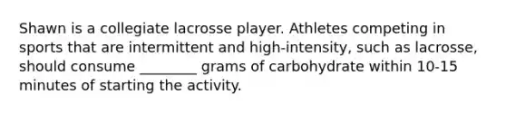 Shawn is a collegiate lacrosse player. Athletes competing in sports that are intermittent and high-intensity, such as lacrosse, should consume ________ grams of carbohydrate within 10-15 minutes of starting the activity.