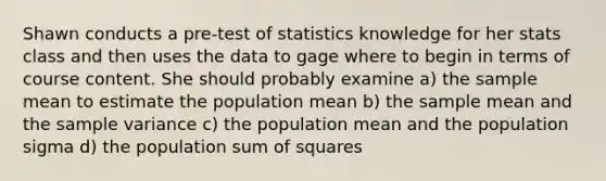 Shawn conducts a pre-test of statistics knowledge for her stats class and then uses the data to gage where to begin in terms of course content. She should probably examine a) the sample mean to estimate the population mean b) the sample mean and the <a href='https://www.questionai.com/knowledge/kKPm4DaUPs-sample-variance' class='anchor-knowledge'>sample variance</a> c) the population mean and the population sigma d) the population <a href='https://www.questionai.com/knowledge/k1Z9hdLZpo-sum-of-squares' class='anchor-knowledge'>sum of squares</a>