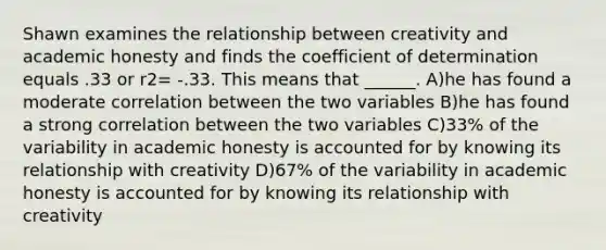 Shawn examines the relationship between creativity and academic honesty and finds the coefficient of determination equals .33 or r2= -.33. This means that ______. A)he has found a moderate correlation between the two variables B)he has found a strong correlation between the two variables C)33% of the variability in academic honesty is accounted for by knowing its relationship with creativity D)67% of the variability in academic honesty is accounted for by knowing its relationship with creativity