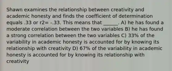 Shawn examines the relationship between creativity and academic honesty and finds the coefficient of determination equals .33 or r2= -.33. This means that ______. A) he has found a moderate correlation between the two variables B) he has found a strong correlation between the two variables C) 33% of the variability in academic honesty is accounted for by knowing its relationship with creativity D) 67% of the variability in academic honesty is accounted for by knowing its relationship with creativity