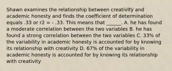 Shawn examines the relationship between creativity and academic honesty and finds the coefficient of determination equals .33 or r2 = - .33. This means that ______. A. he has found a moderate correlation between the two variables B. he has found a strong correlation between the two variables C. 33% of the variability in academic honesty is accounted for by knowing its relationship with creativity D. 67% of the variability in academic honesty is accounted for by knowing its relationship with creativity