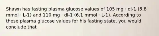 Shawn has fasting plasma glucose values of 105 mg · dl-1 (5.8 mmol · L-1) and 110 mg · dl-1 (6.1 mmol · L-1). According to these plasma glucose values for his fasting state, you would conclude that