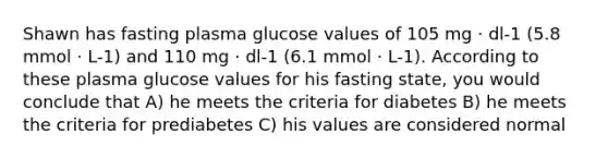 Shawn has fasting plasma glucose values of 105 mg · dl-1 (5.8 mmol · L-1) and 110 mg · dl-1 (6.1 mmol · L-1). According to these plasma glucose values for his fasting state, you would conclude that A) he meets the criteria for diabetes B) he meets the criteria for prediabetes C) his values are considered normal