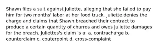 Shawn files a suit against Juliette, alleging that she failed to pay him for two months' labor at her food truck. Juliette denies the charge and claims that Shawn breached their contract to produce a certain quantity of churros and owes Juliette damages for the breach. Juliettes's claim is a: a. contracharge b. counterclaim c. couterpoint d. cross-complaint