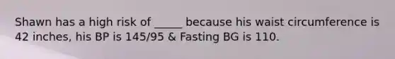 Shawn has a high risk of _____ because his waist circumference is 42 inches, his BP is 145/95 & Fasting BG is 110.