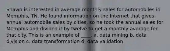 Shawn is interested in average monthly sales for automobiles in Memphis, TN. He found information on the Internet that gives annual automobile sales by cities, so he took the annual sales for Memphis and divided it by twelve to get a monthly average for that city. This is an example of ____. a. data mining b. data division c. data transformation d. data validation