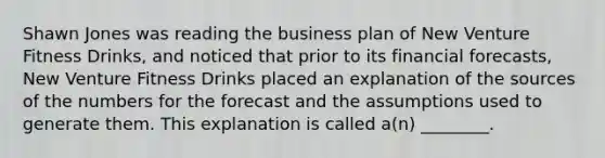 Shawn Jones was reading the business plan of New Venture Fitness Drinks, and noticed that prior to its financial forecasts, New Venture Fitness Drinks placed an explanation of the sources of the numbers for the forecast and the assumptions used to generate them. This explanation is called a(n) ________.