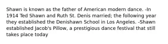 Shawn is known as the father of American modern dance. -In 1914 Ted Shawn and Ruth St. Denis married; the following year they established the Denishawn School in Los Angeles. -Shawn established Jacob's Pillow, a prestigious dance festival that still takes place today