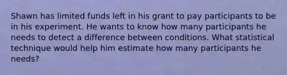 Shawn has limited funds left in his grant to pay participants to be in his experiment. He wants to know how many participants he needs to detect a difference between conditions. What statistical technique would help him estimate how many participants he needs?