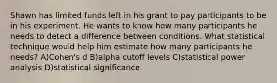 Shawn has limited funds left in his grant to pay participants to be in his experiment. He wants to know how many participants he needs to detect a difference between conditions. What statistical technique would help him estimate how many participants he needs? A)Cohen's d B)alpha cutoff levels C)statistical power analysis D)statistical significance