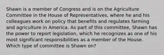 Shawn is a member of Congress and is on the Agriculture Committee in the House of Representatives, where he and his colleagues work on policy that benefits and regulates farming and agriculture in America. As part of this committee, Shawn has the power to report legislation, which he recognizes as one of his most significant responsibilities as a member of the House. Which type of committee is Shawn on?