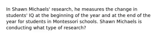 In Shawn Michaels' research, he measures the change in students' IQ at the beginning of the year and at the end of the year for students in Montessori schools. Shawn Michaels is conducting what type of research?