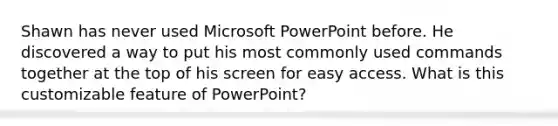 Shawn has never used Microsoft PowerPoint before. He discovered a way to put his most commonly used commands together at the top of his screen for easy access. What is this customizable feature of PowerPoint?