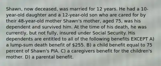 Shawn, now deceased, was married for 12 years. He had a 10-year-old daughter and a 12-year-old son who are cared for by their 48-year-old mother Shawn's mother, aged 75, was his dependent and survived him. At the time of his death, he was currently, but not fully, insured under Social Security. His dependents are entitled to all of the following benefits EXCEPT A) a lump-sum death benefit of 255. B) a child benefit equal to 75 percent of Shawn's PIA. C) a caregivers benefit for the children's mother. D) a parental benefit.