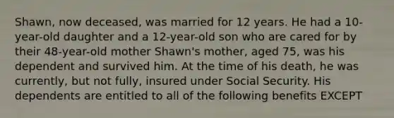 Shawn, now deceased, was married for 12 years. He had a 10-year-old daughter and a 12-year-old son who are cared for by their 48-year-old mother Shawn's mother, aged 75, was his dependent and survived him. At the time of his death, he was currently, but not fully, insured under Social Security. His dependents are entitled to all of the following benefits EXCEPT