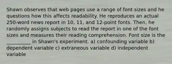 Shawn observes that web pages use a range of font sizes and he questions how this affects readability. He reproduces an actual 250-word news report in 10, 11, and 12-point fonts. Then, he randomly assigns subjects to read the report in one of the font sizes and measures their reading comprehension. Font size is the __________ in Shawn's experiment. a) confounding variable b) dependent variable c) extraneous variable d) independent variable