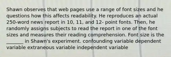 Shawn observes that web pages use a range of font sizes and he questions how this affects readability. He reproduces an actual 250-word news report in 10, 11, and 12- point fonts. Then, he randomly assigns subjects to read the report in one of the font sizes and measures their reading comprehension. Font size is the _______ in Shawn's experiment. confounding variable dependent variable extraneous variable independent variable