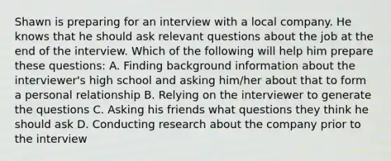 Shawn is preparing for an interview with a local company. He knows that he should ask relevant questions about the job at the end of the interview. Which of the following will help him prepare these questions: A. Finding background information about the interviewer's high school and asking him/her about that to form a personal relationship B. Relying on the interviewer to generate the questions C. Asking his friends what questions they think he should ask D. Conducting research about the company prior to the interview