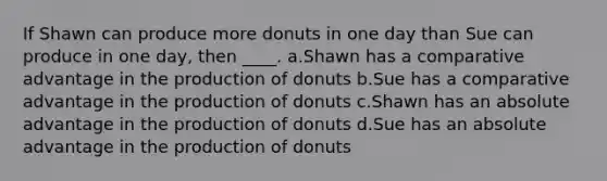 If Shawn can produce more donuts in one day than Sue can produce in one day, then ____. a.Shawn has a comparative advantage in the production of donuts b.Sue has a comparative advantage in the production of donuts c.Shawn has an absolute advantage in the production of donuts d.Sue has an absolute advantage in the production of donuts